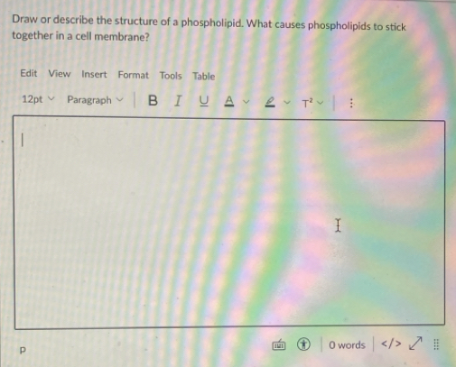 Draw or describe the structure of a phospholipid. What causes phospholipids to stick 
together in a cell membrane? 
Edit View Insert Format Tools Table 
12pt Paragraph B I U T^2 : 
p 
O words