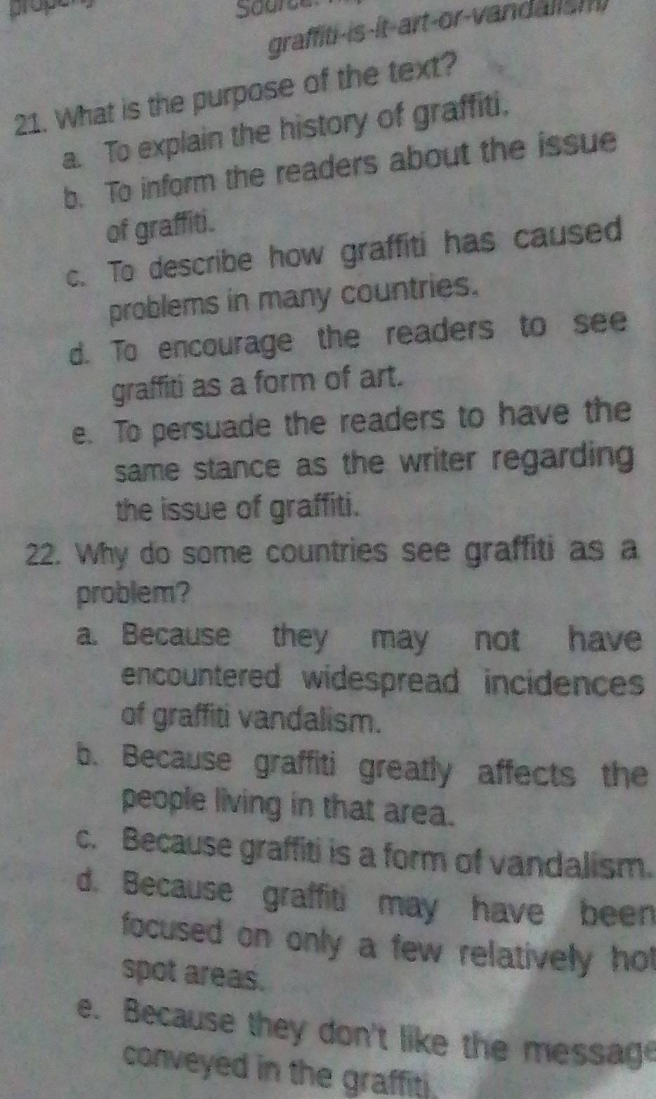 prope
graffiti-is-it-art-or-vandansm 
21. What is the purpose of the text?
a. To explain the history of graffiti,
b. To inform the readers about the issue
of graffiti.
c. To describe how graffiti has caused
problems in many countries.
d. To encourage the readers to see
graffiti as a form of art.
e. To persuade the readers to have the
same stance as the writer regarding 
the issue of graffiti.
22. Why do some countries see graffiti as a
problem?
a. Because they may not have
encountered widespread incidences
of graffiti vandalism.
b. Because graffiti greatly affects the
people living in that area.
c. Because graffiti is a form of vandalism.
d. Because graffiti may have been
focused on only a few relatively hot
spot areas.
e. Because they don't like the message
conveyed in the graffiti.