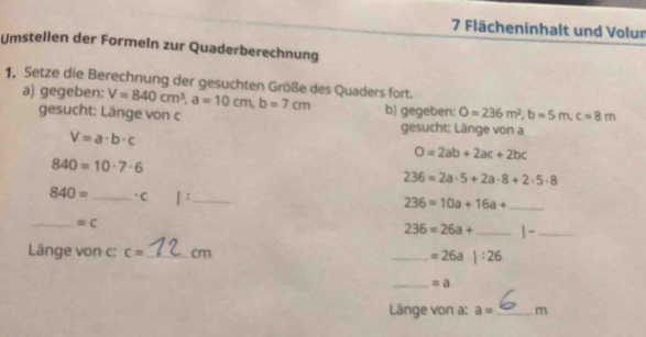 Flächeninhalt und Volur 
Umstellen der Formeln zur Quaderberechnung 
1. Setze die Berechnung der gesuchten Größe des Quaders fort. V=840cm^3, a=10cm, b=7cm b) gegeben: O=236m^2, b=5m, c=8m
a) gegeben: 
gesucht: Länge von c gesucht: Länge von a
V=a· b· c
O=2ab+2ac+2bc
840=10· 7· 6
236=2a· 5+2a· 8+2· 5· 8
840= _ ·C 1: _
236=10a+16a+ _ 
_  =C
236=26a+ _-_ 
Länge von c: c= _ cm _ =26a|:26
_ =a 
Länge von a: a= _  m