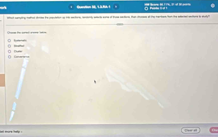 ork Question 32, 1.3.RA-1 HW Score: 86.11%, 31 of 36 points
Points: 0 of 1
Which sempling method divides the population up into sections, randomly selects some of those sections, then chooses alt the members from the selected sections to study?
Chooss the correct anewer betow.
Bystematic
Dtratified
Cuater
Convervence
et more help - Clear all Che