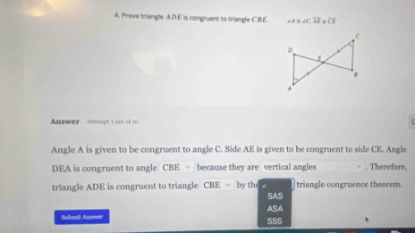 Prove triangle A.D. E is congruent to triangle CB.E. ∠ A≌ ∠ C, overline AE=overline CE
Answer Anemot t out of 10
Angle A is given to be congruent to angle C. Side AE is given to be congruent to side CE. Angle
DEA is congruent to angle CBE √ because they are vertical angles . Therefore,
triangle ADE is congruent to triangle CBE √ by the √ triangle congruence theorem.
SAS
ASA
Suhmit Answer
SSS