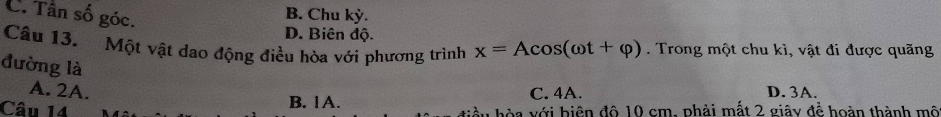 C. Tân số góc.
B. Chu kỳ.
D. Biên độ.
Câu 13. Một vật dao động điều hòa với phương trình
x=Acos (omega t+varphi ). Trong một chu kì, vật đi được quãng
đường là
A. 2A. C. 4A. D. 3A.
B. 1A.
Câu 14 òa với biện đô 10 cm, phải mất 2 giây để hoàn thành mô