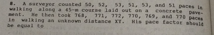 A surveyor counted 50, 52, 53, 51, 53, and 51 paces in 
walking along a 45-m course laid out on a concrete pave. 
ment. He then took 768, 771, 772, 770, 769, and 770 paces 
in walking an unknown distance XY. His pace factor should 
be equal to