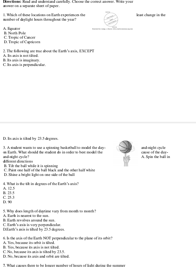 Directions: Read and understand carefully. Choose the correct answer. Write your
answer on a separate sheet of paper.
1. Which of these locations on Earth experiences the least change in the
number of daylight hours throughout the year?
A. Equator i tlecrated by: leweig. 1. ;ourre; www creativocomana.org.cow
B. North Pole
C. Tropic of Cancer
D. Tropic of Capricorn
2. The following are true about the Earth’s axis, EXCEPT
A. Its axis is not tilted.
B. Its axis is imaginary.
C. Its axis is perpendicular.
D. Its axis is tilted by 23.5 degrees.
3. A student wants to use a spinning basketball to model the day - and-night cycle
on Earth. What should the student do in order to best model the cause of the day -
and-night cycle? A. Spin the ball in
different directions
B. Tilt the ball while it is spinning
C. Paint one half of the ball black and the other half white
D. Shine a bright light on one side of the ball
4. What is the tilt in degrees of the Earth’s axis?
A. 12.5
B. 23.5
C. 25.3
D. 90
5. Why does length of daytime vary from month to month?
A. Earth is nearest to the sun.
B. Earth revolves around the sun.
C. Earth’s axis is very perpendicular.
DEarth’s axis is tilted by 23.5 degrees.
6. Is the axis of the Earth NOT perpendicular to the plane of its orbit?
A. Yes, because its orbit is tilted.
B. Yes, because its axis is not tilted.
C. No, because its axis is tilted by 23.5.
D. No, because its axis and orbit are tilted.
7. What causes there to be longer number of bours of light during the summer