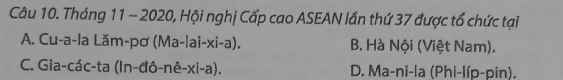 Tháng 11 - 2020, Hội nghị Cấp cao ASEAN lần thứ 37 được tổ chức tại
A. Cu-a-la Lăm-pơ (Ma-lai-xi-a). B. Hà Nội (Việt Nam).
C. Gia-các-ta (In-đô-nê-xi-a). D. Ma-ni-la (Phi-líp-pin).