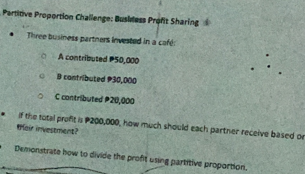 Partitive Proportion Challenge: Busidess Profit Sharing 
Three business partners invested in a café: 
A contributed P50,000
B contributed 30,000
C contributed P20,000
If the total profit is P200,000, how much should each partner receive based or 
teir investment? 
Demonstrate how to divide the proft using partitive proportion.