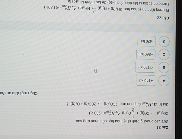 Dựa vào phương trình nhiệt hóa học của phản ứng sau:
CO_2(g)to CO(g)+ 1/2 O_2(g)△ _rH_(298)^o=+280kJ
Giá trị △ _rH_(298)^o của phản ứng: 2CO_2(g)to 2CO(g)+O_2(g) là
Chọn một đáp án đú
A +140 kJ.
B -1120 kJ.
C + 560 kJ.
D - 420 kJ.
Câu 22
Phương trình nhiệt hóa học: 3H_2(g)+N_2(g)xrightarrow t''NH_3(g)△ _rH_(298)^o=-91,80kJ
Lượng nhiệt tỏa ra khi dùng 9 g H_2(g) để tạo thành NH₄(g) là