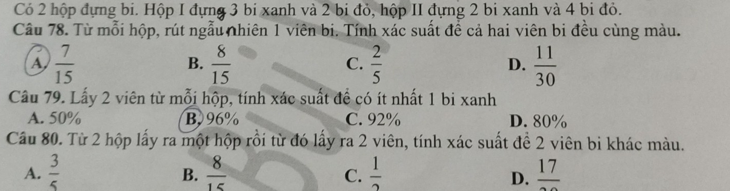 Có 2 hộp đựng bi. Hộp I đựng 3 bi xanh và 2 bi đỏ, hộp II đựng 2 bi xanh và 4 bi đỏ.
Câu 78. Từ mỗi hộp, rút ngẫu nhiên 1 viên bi. Tính xác suất để cả hai viên bi đều cùng màu.
A  7/15 
B.  8/15   2/5   11/30 
C.
D.
Câu 79. Lấy 2 viên từ mỗi hộp, tính xác suất để có ít nhất 1 bi xanh
A. 50% B, 96% C. 92% D. 80%
Câu 80. Từ 2 hộp lấy ra một hộp rồi từ đó lấy ra 2 viên, tính xác suất để 2 viên bi khác màu.
A.  3/5   8/15   1/2  frac 17
B.
C.
D.