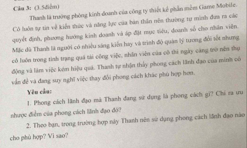 (3.5diểm) 
Thanh là trưởng phòng kinh doanh của công ty thiết kế phần mềm Game Mobile. 
Cô luôn tự tin về kiến thức và năng lực của bản thân nên thường tự mình đưa ra các 
quyết định, phương hướng kinh doanh và áp đặt mục tiêu, doanh số cho nhân viên. 
Mặc dù Thanh là người có nhiều sáng kiến hay và trình độ quân lý tương đổi tốt nhưng 
cô luôn trong tình trạng quá tải công việc, nhân viên của cô thi ngày cảng trở nền thụ 
động và làm việc kém hiệu quả. Thanh tự nhận thấy phong cách lãnh đạo của mình có 
vẫn đề và đang suy nghĩ việc thay đổi phong cách khác phù hợp hơn. 
Yêu cầu: 
1. Phong cách lãnh đạo mà Thanh đang sử dụng là phong cách gì? Chỉ ra ưu 
nhược điểm của phong cách lãnh đạo đó? 
2. Theo bạn, trong trường hợp này Thanh nên sử dụng phong cách lãnh đạo nào 
cho phù hợp? Vì sao?