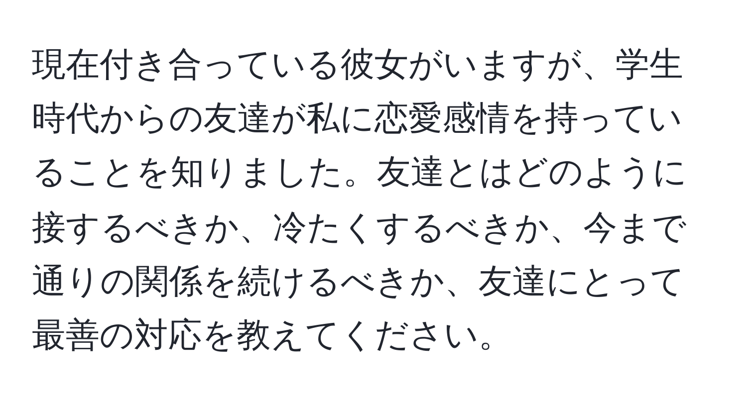 現在付き合っている彼女がいますが、学生時代からの友達が私に恋愛感情を持っていることを知りました。友達とはどのように接するべきか、冷たくするべきか、今まで通りの関係を続けるべきか、友達にとって最善の対応を教えてください。