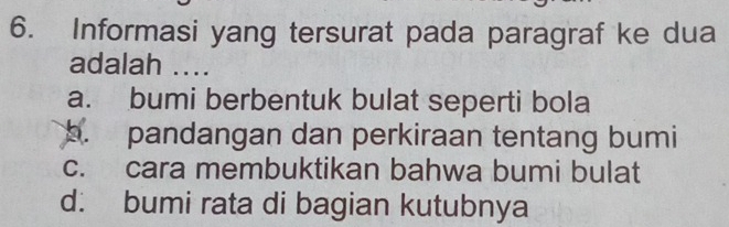 Informasi yang tersurat pada paragraf ke dua
adalah ....
a. bumi berbentuk bulat seperti bola
b. pandangan dan perkiraan tentang bumi
c. cara membuktikan bahwa bumi bulat
d. bumi rata di bagian kutubnya