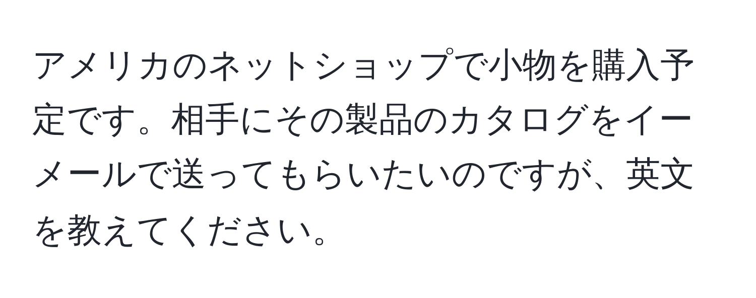 アメリカのネットショップで小物を購入予定です。相手にその製品のカタログをイーメールで送ってもらいたいのですが、英文を教えてください。
