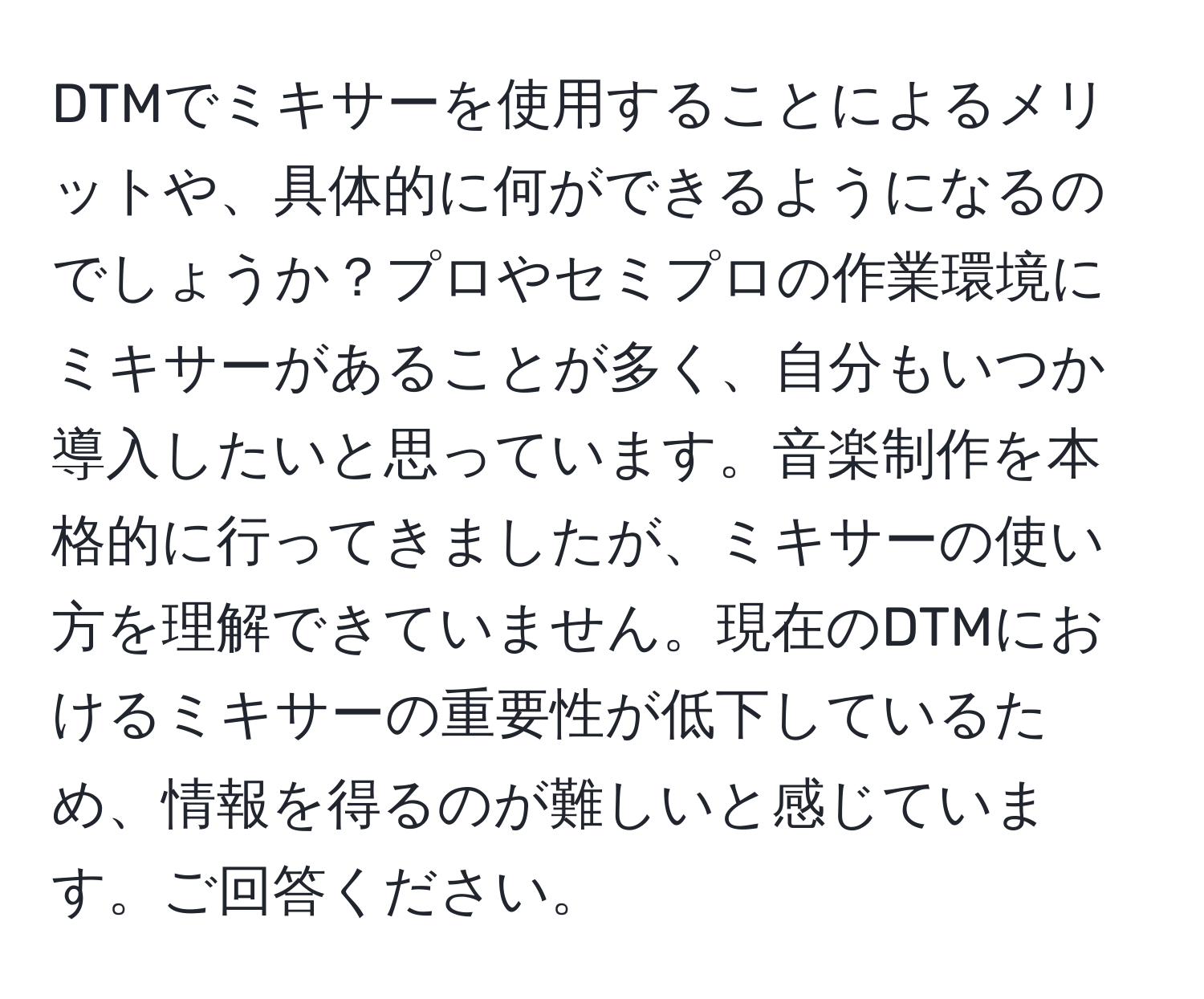 DTMでミキサーを使用することによるメリットや、具体的に何ができるようになるのでしょうか？プロやセミプロの作業環境にミキサーがあることが多く、自分もいつか導入したいと思っています。音楽制作を本格的に行ってきましたが、ミキサーの使い方を理解できていません。現在のDTMにおけるミキサーの重要性が低下しているため、情報を得るのが難しいと感じています。ご回答ください。