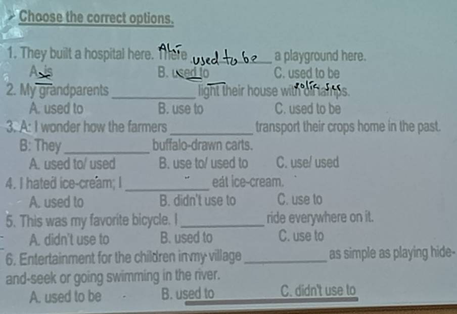 Choose the correct options.
1. They built a hospital here. There _a playground here.
B. used to C. used to be
2. My grandparents _light their house with
A. used to B. use to C. used to be
3. A: I wonder how the farmers _transport their crops home in the past.
B: They_ buffalo-drawn carts.
A. used to/ used B. use to/ used to C. use/ used
4. I hated ice-cream; I _eát ice-cream.
A. used to B. didn't use to C. use to
5. This was my favorite bicycle. I_ ride everywhere on it.
A. didn't use to B. used to C. use to
6. Entertainment for the children in my village _as simple as playing hide-
and-seek or going swimming in the river.
A. used to be B. used to C. didn't use to