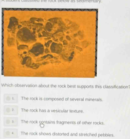 A sidden plass ned te rock below as sedimentary
Which observation about the rock best supports this classification?
L The rock is composed of several minerals.
2 The rock has a vesicular texture.
3 The rock contains fragments of other rocks.
4 The rock shows distorted and stretched pebbles.