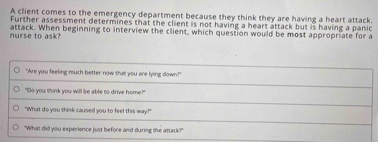 A client comes to the emergency department because they think they are having a heart attack. 
Further assessment determines that the client is not having a heart attack but is having a panic 
attack. When beginning to interview the client, which question would be most appropriate for a 
nurse to ask? 
"Are you feeling much better now that you are lying down?" 
"Do you think you will be able to drive home?" 
"What do you think caused you to feel this way?" 
“What did you experience just before and during the attack?”