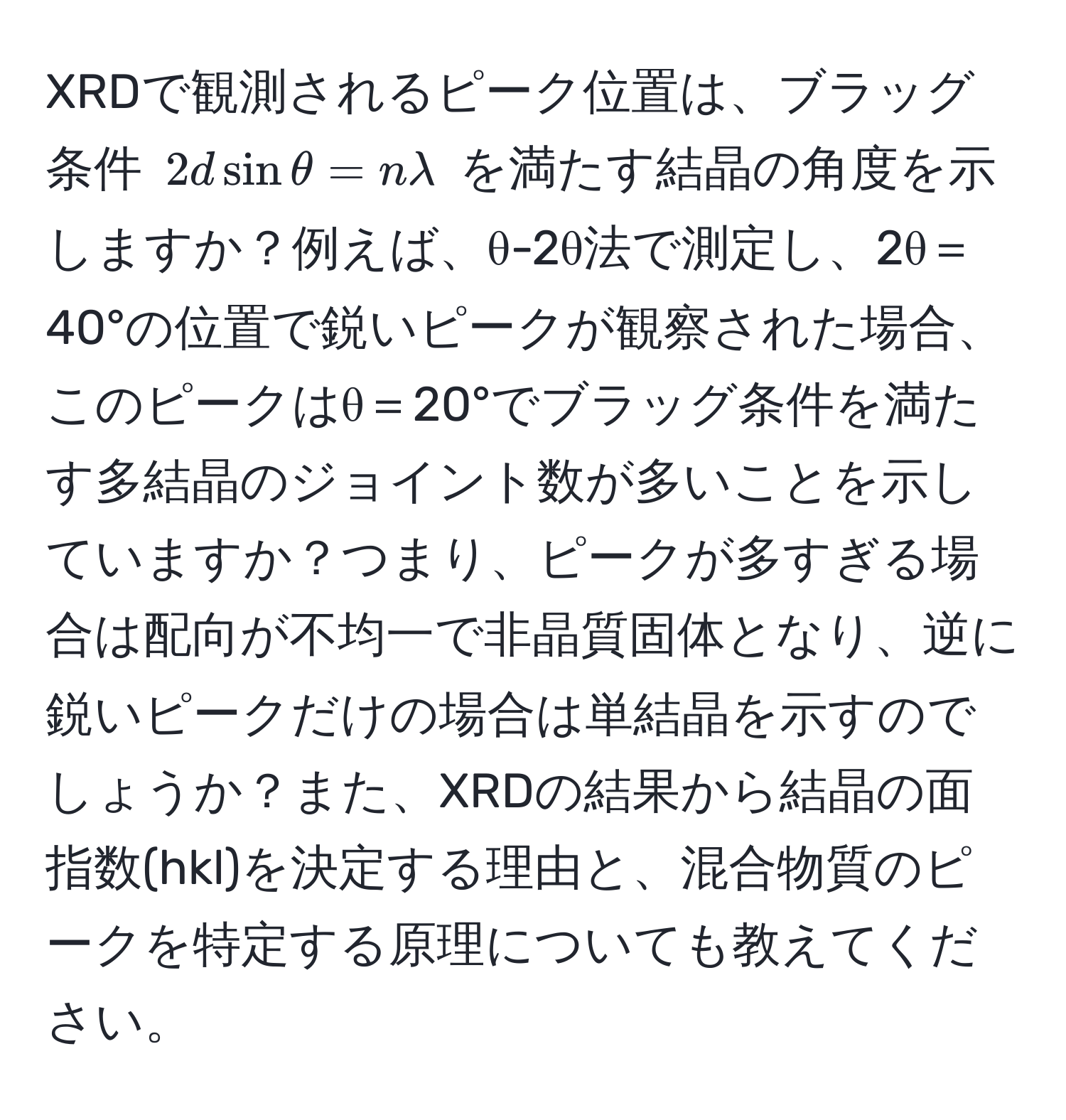 XRDで観測されるピーク位置は、ブラッグ条件 $2d sin θ = nlambda$ を満たす結晶の角度を示しますか？例えば、θ-2θ法で測定し、2θ＝40°の位置で鋭いピークが観察された場合、このピークはθ＝20°でブラッグ条件を満たす多結晶のジョイント数が多いことを示していますか？つまり、ピークが多すぎる場合は配向が不均一で非晶質固体となり、逆に鋭いピークだけの場合は単結晶を示すのでしょうか？また、XRDの結果から結晶の面指数(hkl)を決定する理由と、混合物質のピークを特定する原理についても教えてください。