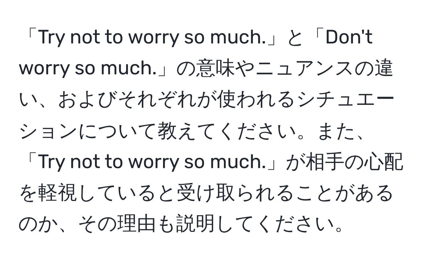 「Try not to worry so much.」と「Don't worry so much.」の意味やニュアンスの違い、およびそれぞれが使われるシチュエーションについて教えてください。また、「Try not to worry so much.」が相手の心配を軽視していると受け取られることがあるのか、その理由も説明してください。