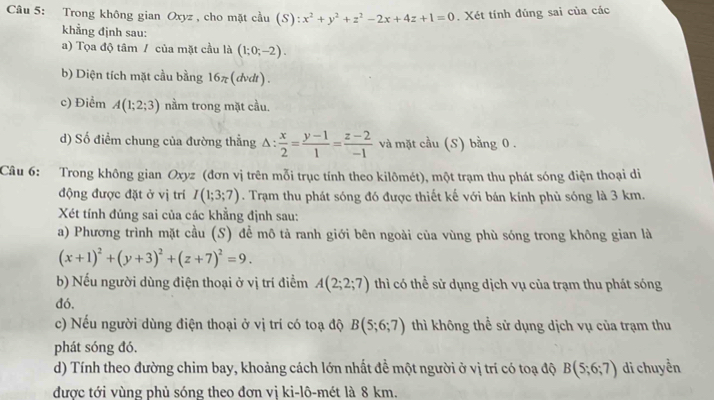 Trong không gian Oxyz , cho mặt cầu (S):x^2+y^2+z^2-2x+4z+1=0. Xét tính đúng sai của các
khẳng định sau:
a) Tọa độ tâm / của mặt cầu là (1;0;-2).
b) Diện tích mặt cầu bằng 16π (dvdt).
c) Điểm A(1;2;3) nằm trong mặt cầu.
d) Số điểm chung của đường thẳng △ : : x/2 = (y-1)/1 = (z-2)/-1  và mặt cầu (S) bằng 0 .
Câu 6: Trong không gian Oxyz (đơn vị trên mỗi trục tính theo kilômét), một trạm thu phát sóng điện thoại di
động được đặt ở vị trí I(1;3;7). Trạm thu phát sóng đó được thiết kế với bán kính phủ sóng là 3 km.
Xét tính đúng sai của các khẳng định sau:
a) Phương trình mặt cầu (S) để mô tả ranh giới bên ngoài của vùng phù sóng trong không gian là
(x+1)^2+(y+3)^2+(z+7)^2=9.
b) Nếu người dùng điện thoại ở vị trí điểm A(2;2;7) thì có thể sử dụng dịch vụ của trạm thu phát sóng
đó,
c) Nếu người dùng điện thoại ở vị trí có toạ độ B(5;6;7) thì không thể sử dụng dịch vụ của trạm thu
phát sóng đó.
d) Tính theo đường chim bay, khoảng cách lớn nhất đề một người ở vị trí có toạ độ B(5;6;7) di chuyển
được tới vùng phủ sóng theo đơn vị ki-lô-mét là 8 km.