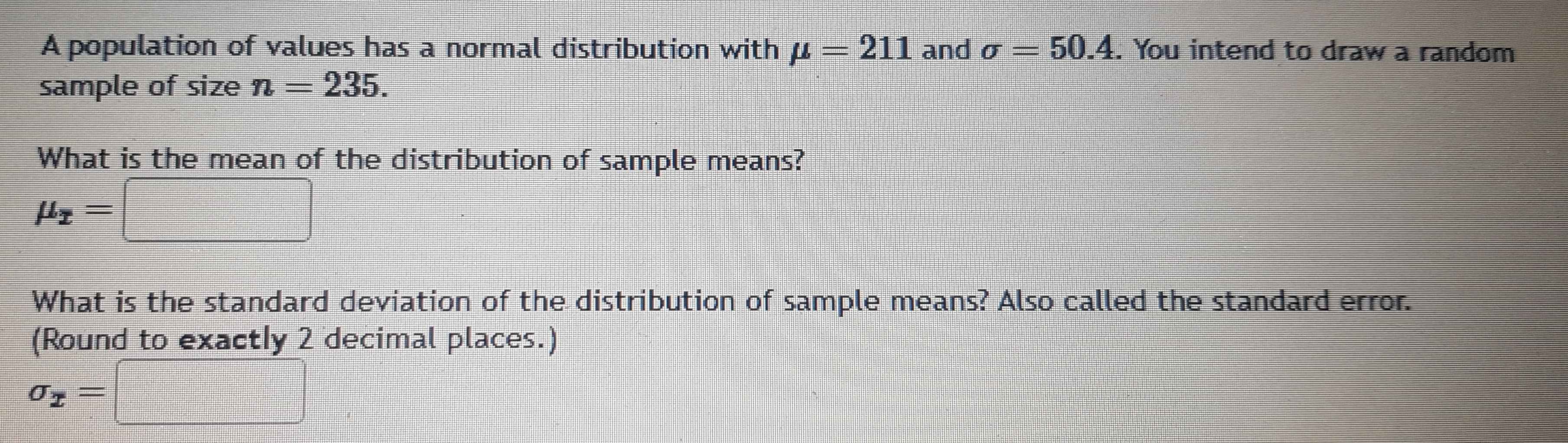 A population of values has a normal distribution with mu =211 and sigma =50.4. You intend to draw a random 
sample of size n=235. 
What is the mean of the distribution of sample means?
mu _x=□
What is the standard deviation of the distribution of sample means? Also called the standard error. 
(Round to exactly 2 decimal places.)
sigma _x=□