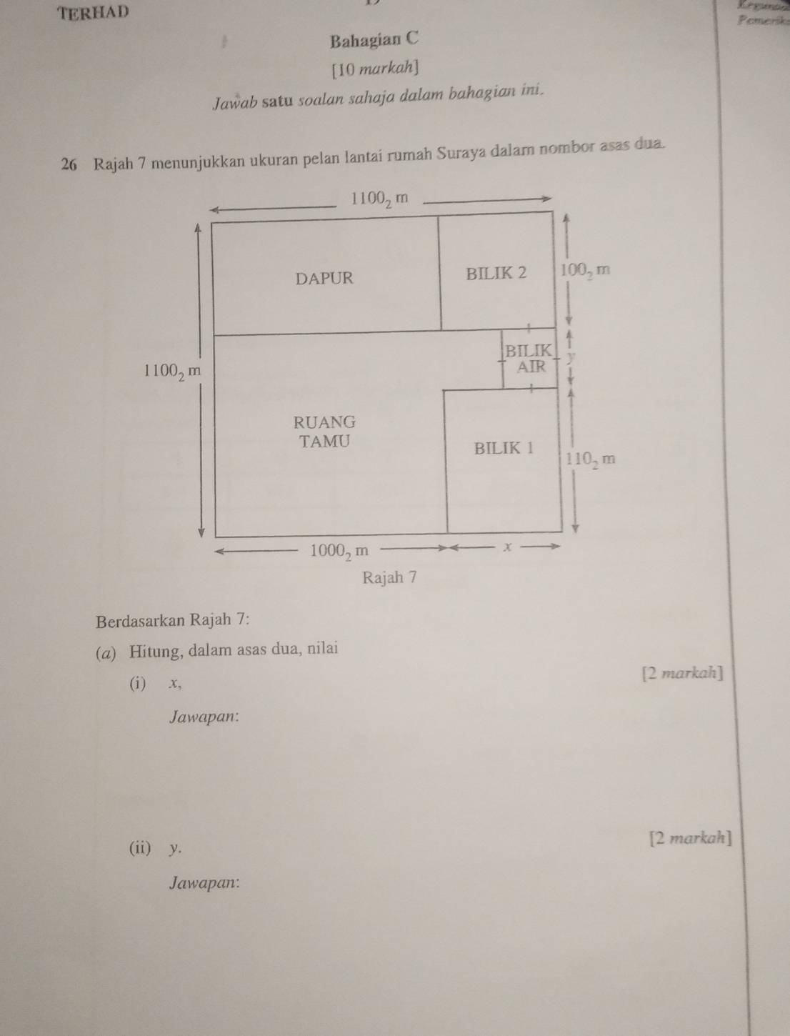 TERHAD Pemeriks
 Bahagian C
[10 markah]
Jawab satu soalan sahaja dalam bahagian ini.
26 Rajah 7 menunjukkan ukuran pelan lantai rumah Suraya dalam nombor asas dua.
Berdasarkan Rajah 7:
(@) Hitung, dalam asas dua, nilai
(i) x, [2 markah]
Jawapan:
(ii) y. [2 markah]
Jawapan: