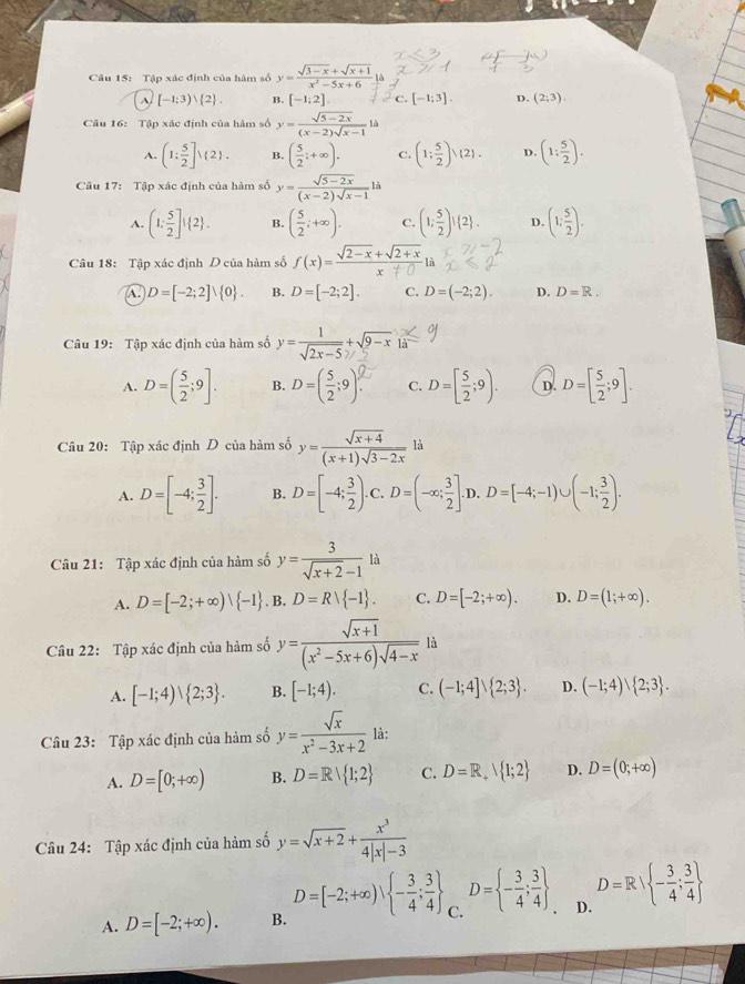 Tập xác định của hàm số y= (sqrt(3-x)+sqrt(x+1))/x^2-5x+6 
^ [-1;3)vee  2 . B. [-1;2]. C. [-1;3]. D. (2;3)
Câu 16: Tập xác định của hàm số y= (sqrt(5-2x))/(x-2)sqrt(x-1) 
A. (1: 5/2 ]) 2 . B. ( 5/2 ;+∈fty ). C. (1: 5/2 ),(2). D. (1: 5/2 ).
Câu 17: Tập xác định của hàm số y= (sqrt(5-2x))/(x-2)sqrt(x-1) li
A. (1; 5/2 ]! 2 . B. ( 5/2 ;+∈fty ). C. (1; 5/2 )! 2 . D. (1; 5/2 ).
Câu 18: Tập xác định D của hàm số f(x)= (sqrt(2-x)+sqrt(2+x))/x+0 li
A. D=[-2;2]vee  0 . B. D=[-2;2]. C. D=(-2;2). D. D=R.
Câu 19: Tập xác định của hàm số *  '2x−5 * ×9− × l
A. D=( 5/2 ;9]. B. D-(÷:9)° C. D=[ 5/2 ;9). D. D=[ 5/2 ;9].
Câu 20: Tập xác định D của hàm số y= (sqrt(x+4))/(x+1)sqrt(3-2x) 1 à
A. D=[-4; 3/2 ]. B. D=[-4; 3/2 ). C. D=(-∈fty ; 3/2 ].D.D=[-4;-1)∪ (-1; 3/2 ).
Câu 21: Tập xác định của hàm số y= 3/sqrt(x+2)-1 la
A. D=[-2;+∈fty )vee  -1. B :. D=Rvee  -1 . C. D=[-2;+∈fty ). D. D=(1;+∈fty ).
Câu 22: Tập xác định của hàm số y= (sqrt(x+1))/(x^2-5x+6)sqrt(4-x)  là
A. [-1;4)vee  2;3 . B. [-1;4). C. (-1;4]vee  2;3 . D. (-1;4)vee  2;3 .
Câu 23: Tập xác định của hàm số y= sqrt(x)/x^2-3x+2  là:
A. D=[0;+∈fty ) B. D=Rvee  1;2 C. D=R_+beginvmatrix 1;2 D. D=(0;+∈fty )
Câu 24: Tập xác định của hàm số y=sqrt(x+2)+ x^3/4|x|-3 
A. D=[-2;+∈fty ). B. D=[-2;+∈fty ), - 3/4 ; 3/4  C. D= - 3/4 ; 3/4  D. D=R| - 3/4 ; 3/4 