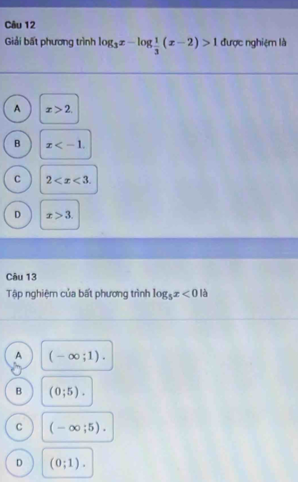 Giải bất phương trình log _3x-log  1/3 (x-2)>1 được nghiệm là
A x>2,
B x .
C 2 .
D x>3. 
Câu 13
Tập nghiệm của bất phương trình log _5x<0</tex> là
A (-∈fty ;1).
B (0;5).
C (-∈fty ;5).
D (0;1).