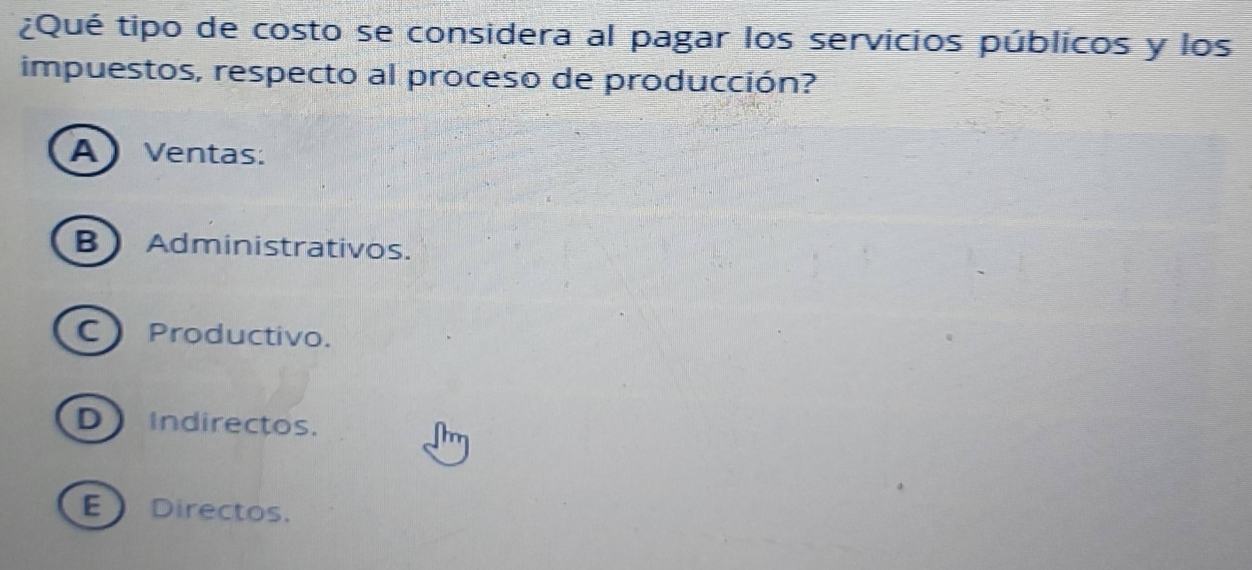 ¿Qué tipo de costo se considera al pagar los servicios públicos y los
impuestos, respecto al proceso de producción?
A) Ventas:
B Administrativos.
C Productivo.
D Indirectos.
EDirectos.