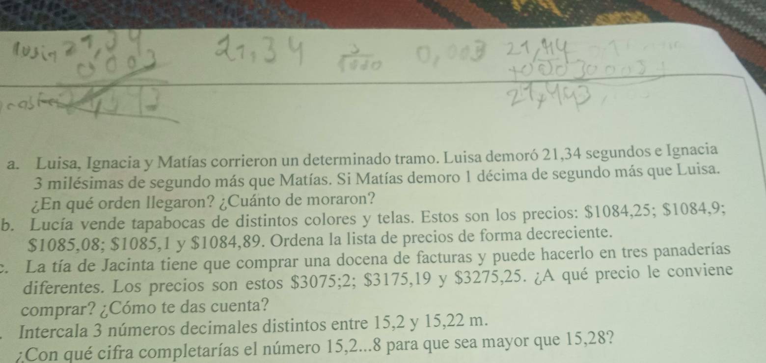 Luisa, Ignacia y Matías corrieron un determinado tramo. Luisa demoró 21, 34 segundos e Ignacia
3 milésimas de segundo más que Matías. Si Matías demoro 1 décima de segundo más que Luisa. 
¿En qué orden llegaron? ¿Cuánto de moraron? 
b. Lucía vende tapabocas de distintos colores y telas. Estos son los precios: $1084,25; $1084,9;
$1085,08; $1085,1 y $1084,89. Ordena la lista de precios de forma decreciente. 
c. La tía de Jacinta tiene que comprar una docena de facturas y puede hacerlo en tres panaderías 
diferentes. Los precios son estos $3075; 2; $3175,19 y $3275,25. ¿A qué precio le conviene 
comprar? ¿Cómo te das cuenta? 
Intercala 3 números decimales distintos entre 15, 2 y 15,22 m. 
:Con qué cifra completarías el número 15, 2...8 para que sea mayor que 15,28?