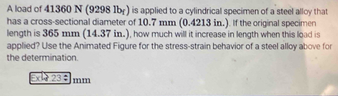 A load of 41360 N (9298 1br) is applied to a cylindrical specimen of a steel alloy that 
has a cross-sectional diameter of 10.7 mm (0.4213 in.). If the original specimen 
length is 365 mm (14.37 in.), how much will it increase in length when this load is 
applied? Use the Animated Figure for the stress-strain behavior of a steel alloy above for 
the determination. 
Ext 23 mm