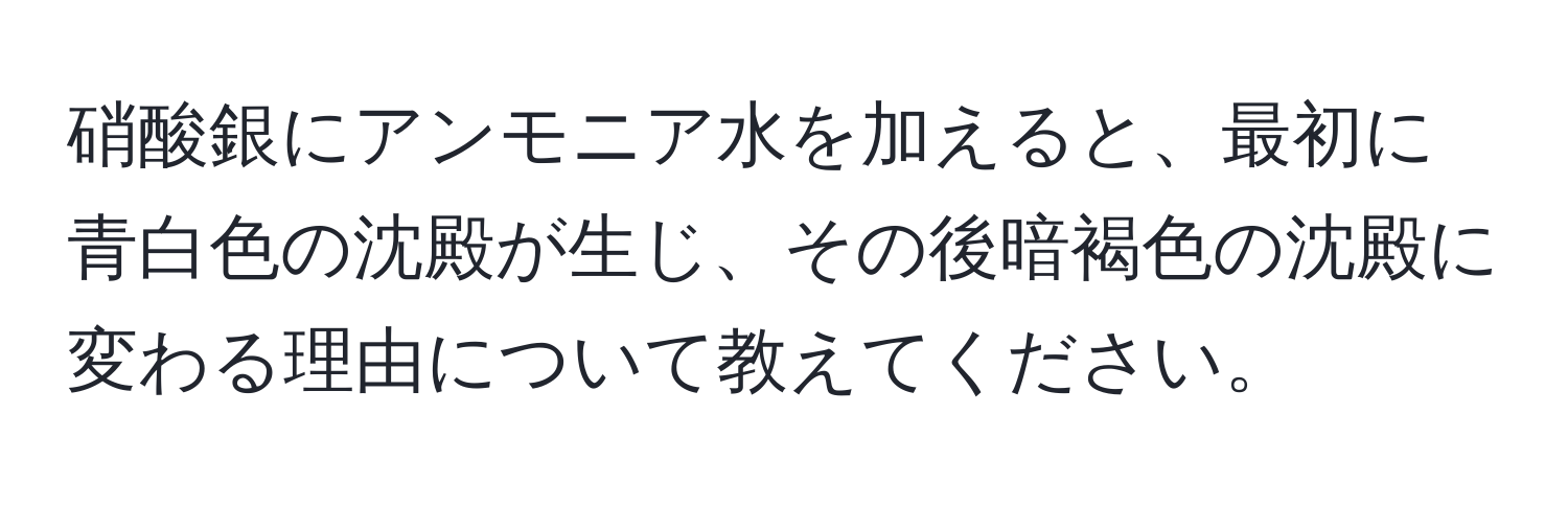 硝酸銀にアンモニア水を加えると、最初に青白色の沈殿が生じ、その後暗褐色の沈殿に変わる理由について教えてください。