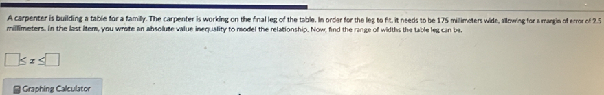 A carpenter is building a table for a family. The carpenter is working on the final leg of the table. In order for the leg to ft, it needs to be 175 millimeters wide, allowing for a margin of error of 2.5
millimeters. In the last item, you wrote an absolute value inequality to model the relationship. Now, find the range of widths the table leg can be.
□ ≤ x≤ □
- Graphing Calculator