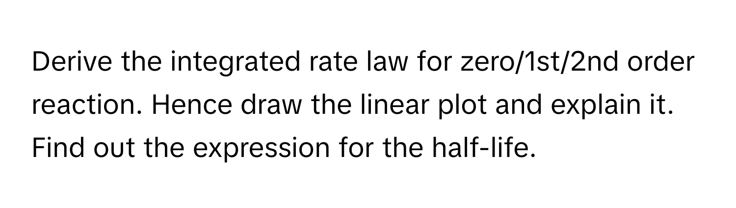 Derive the integrated rate law for zero/1st/2nd order reaction. Hence draw the linear plot and explain it. Find out the expression for the half-life.