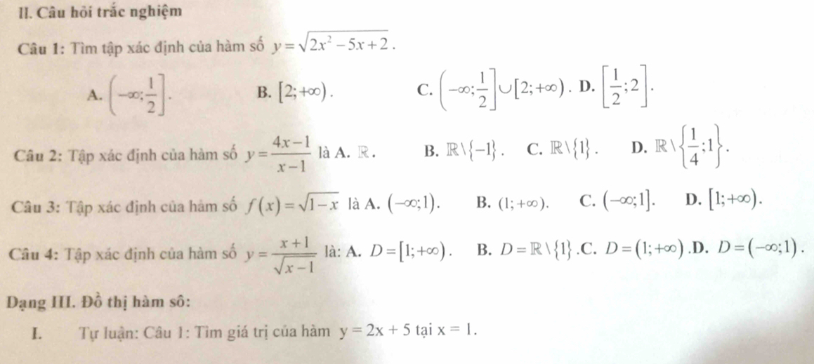 Câu hỏi trắc nghiệm
Câu 1: Tìm tập xác định của hàm số y=sqrt(2x^2-5x+2).
A. (-∈fty ; 1/2 ]. (-∈fty ; 1/2 ]∪ [2;+∈fty ). D. [ 1/2 ;2].
B. [2;+∈fty ). C.
Câu 2: Tập xác định của hàm số y= (4x-1)/x-1  là A. R. B. Rvee  -1. C. Rvee  1. D. R    1/4 ;1. 
Câu 3: Tập xác định của hàm số f(x)=sqrt(1-x) là A. (-∈fty ;1). B. (1;+∈fty ). C. (-∈fty ;1]. D. [1;+∈fty ). 
Câu 4: Tập xác định của hàm số y= (x+1)/sqrt(x-1)  là: A. D=[1;+∈fty ). B. D=R/ 1 .C. D=(1;+∈fty ) .D. D=(-∈fty ;1). 
Dạng III. Đồ thị hàm sô:
I. Tự luận: Câu 1: Tìm giá trị của hàm y=2x+5taix=1.