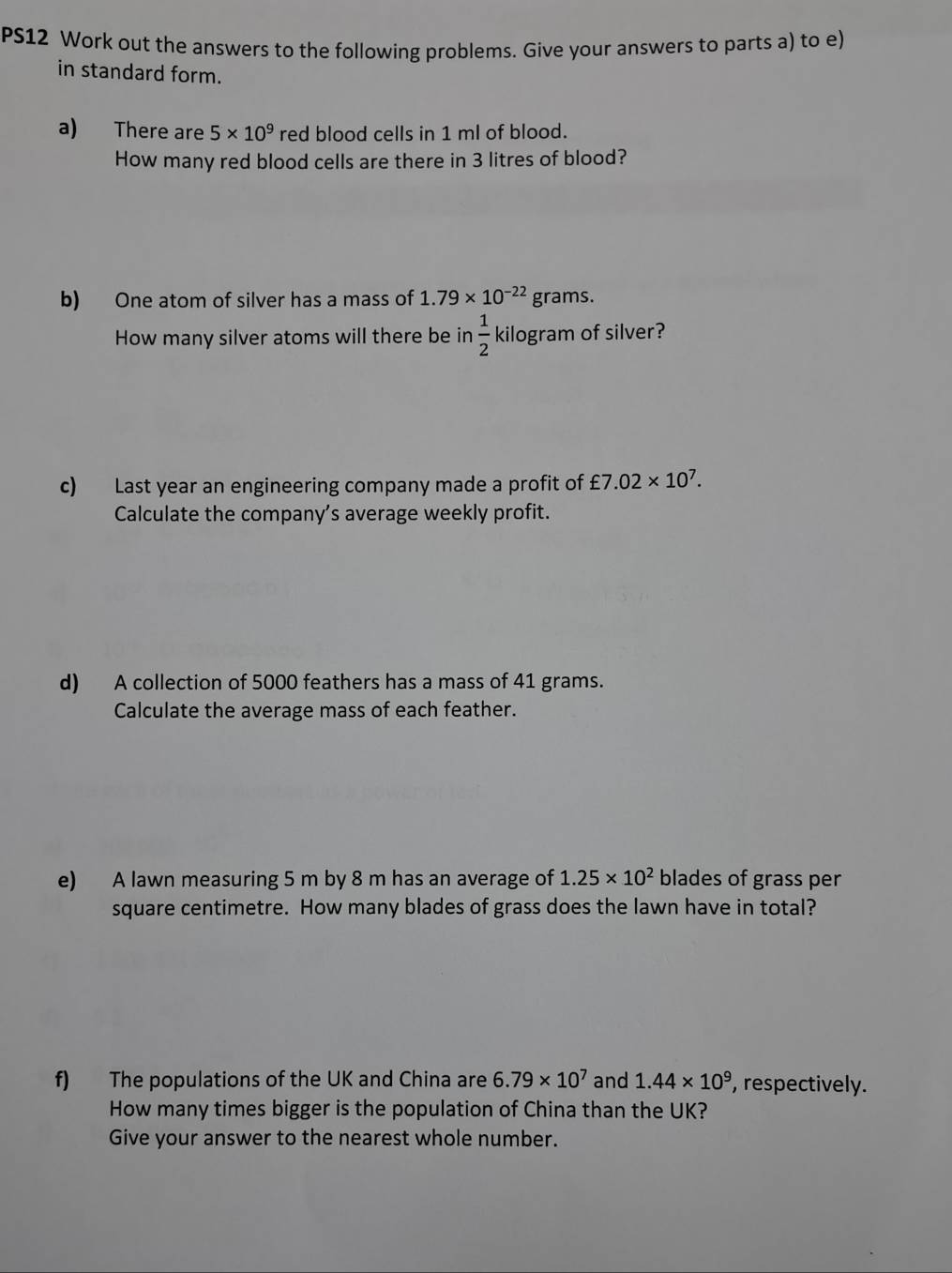 PS12 Work out the answers to the following problems. Give your answers to parts a) to e) 
in standard form. 
a) There are 5* 10^9 red blood cells in 1 ml of blood. 
How many red blood cells are there in 3 litres of blood? 
b) One atom of silver has a mass of 1.79* 10^(-22) grams. 
How many silver atoms will there be in  1/2  kilogram of silver? 
c) Last year an engineering company made a profit of £7.02* 10^7. 
Calculate the company’s average weekly profit. 
d) A collection of 5000 feathers has a mass of 41 grams. 
Calculate the average mass of each feather. 
e) A lawn measuring 5 m by 8 m has an average of 1.25* 10^2 blades of grass per
square centimetre. How many blades of grass does the lawn have in total? 
f) The populations of the UK and China are 6.79* 10^7 and 1.44* 10^9 , respectively. 
How many times bigger is the population of China than the UK? 
Give your answer to the nearest whole number.