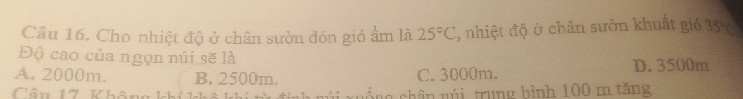 Cho nhiệt độ ở chân sườn đón gió ẩm là 25°C , nhiệt độ ở chân sườn khuất gió 35°C
Độ cao của ngọn núi sẽ là
A. 2000m. B. 2500m. C. 3000m.
D. 3500m
Câu 17 Không khíkh ống chân núi, trung bình 100 m tăng