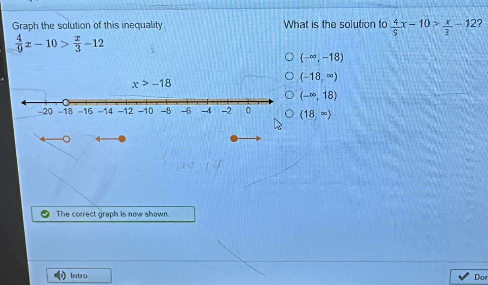 Graph the solution of this inequality What is the solution to  4/9 x-10> x/3 -12 ?
 4/9 x-10> x/3 -12
(-∈fty ,-18)
(-18,∈fty )
(-∈fty ,18)
(18,∈fty )
The correct graph is now shown.
Intro Don