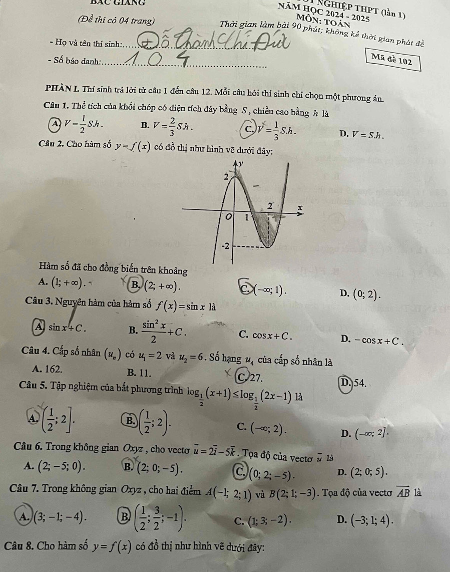 BÁC GLANG
T Nghiệp THPT (lần 1)
NăM HỌC 2024 - 2025
(Đề thi có 04 trang)
MÔn: toán
Thời gian làm bài 90 phút; không kể thời gian phát đề
- Họ và tên thí sinh:_
- Số báo danh:_
Mã đề 102
PHÀN I. Thí sinh trả lời từ câu 1 đến câu 12. Mỗi câu hỏi thí sinh chỉ chọn một phương án.
Câu 1. Thể tích của khối chóp có diện tích đáy bằng S , chiều cao bằng h là
A V= 1/2 Sh. B. V= 2/3 Sh. C. V= 1/3 S.h. D. V=S.h.
Câu 2. Cho hàm số y=f(x) có đồ thị như hình vẽ dưới đây:
Hàm số đã cho đồng biến trên khoảng
A. (1;+∈fty ). B, (2;+∈fty ). C. (-∈fty ;1). D. (0;2).
Câu 3. Nguyên hàm của hàm số f(x)=sin xla
A sin x+C. B.  sin^2x/2 +C. C. cos x+C. D. -cos x+C.
Câu 4. Cấp số nhân (u_n) có u_1=2 và u_2=6. Số hạng u_4 cùa chat apshat o nhân là
A. 162. B. 11. C.27. D. 54.
Câu 5. Tập nghiệm của bất phương trình log _ 1/2 (x+1)≤ log _ 1/2 (2x-1) là
④ ( 1/2 ;2]. B. )( 1/2 ;2).
C. (-∈fty ;2). D. (-∈fty ;2].
Câu 6. Trong không gian Oxyz , cho vecto vector u=2vector i-5vector k. Tọa độ của vectơ overline u là
A. (2;-5;0). B. (2;0;-5). C. (0;2;-5). D. (2;0;5).
Câu 7. Trong không gian Oxyz , cho hai điểm A(-1;2;1) và B(2;1;-3). Tọa độ của vectơ overline AB là
A. (3;-1;-4). B ( 1/2 ; 3/2 ;-1). C. (1;3;-2). D. (-3;1;4).
Câu 8. Cho hàm số y=f(x) có đồ thị như hình vẽ dưới đây: