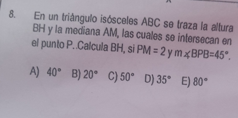 En un triángulo isósceles ABC se traza la altura
BH y la mediana AM, las cuales se intersecan en
el punto P..Calcula BH, si PM=2 y m∠ BPB=45°.
A) 40° B) 20° C) 50° D) 35° E) 80°