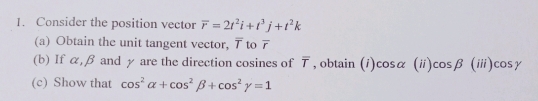 Consider the position vector overline r=2t^2i+t^3j+t^2k
(a) Obtain the unit tangent vector, 7 to overline r
(b) If α, β and γ are the direction cosines of overline T , obtain 
(c) Show that cos^2alpha +cos^2beta +cos^2gamma =1 (i) cos alpha | (ii) cos beta (iii)cos gamma