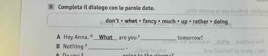 Completa il dialogo con le parole date. 
0 rst 9º stelam 
don’t • what • fancy • much • up • rather • doing 
A Hey Anna. º __What_ are you¹_ tomorrow? 
B Nothing ²_ 
.