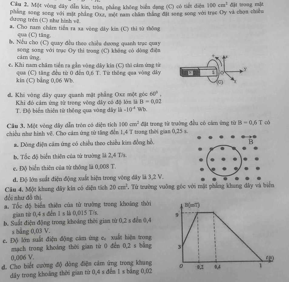 Một vòng dây dẫn kín, tròn, phẳng không biến dạng (C) có tiết diện 100cm^2 đặt trong mặt
phẳng song song với mặt phăng Oxz, một nam châm thăng đặt song song với trục Oy và chọn chiều
dương trên (C) như hình vẽ.
a. Cho nam châm tiến ra xa vòng dây kín (C) thì từ thông
qua (C) tăng.
b. Nếu cho (C) quay đều theo chiều dương quanh trục quay
song song với trục Oy thì trong (C) không có dòng điện
cảm ứng.
c. Khi nam châm tiến ra gần vòng dây kín (C) thì cảm ứng từ
qua (C) tăng đều từ 0 đến 0,6 T. Từ thông qua vòng dây
kín (C) bằng 0,06 Wb. 
d. Khi vòng dây quay quanh mặt phẳng Oxz một góc 60^0,
Khi đó cảm ứng từ trong vòng dây có độ lớn là B=0,02
T. Độ biến thiên từ thông qua vòng dây la-10^(-4) 1 Wb.
Câu 3. Một vòng dây dẫn tròn có diện tích 100cm^2 đặt trong từ trường đều có cảm ứng từ B=0,6T có
chiều như hình vẽ. Cho cảm ứng từ tăng đến 1,4 T trong thời gian 0,25 s.
a. Dòng điện cảm ứng có chiều theo chiều kim đồng hồ.
b. Tốc độ biến thiên của từ trường là 2,4 T/s.
c. Độ biến thiên của từ thông là 0,008 T.
d. Độ lớn suất điện động xuất hiện trong vòng dây là 3,2 V.
Câu 4. Một khung dây kín có diện tích 20cm^2. Từ trường vuông góc 
đổi như đồ thị.
a. Tốc độ biến thiên của từ trường trong khoảng thời B(mT)
gian từ 0,4 s đến 1 s là 0,015 T/s.
9
b. Suất điện động trong khoảng thời gian từ 0,2 s đến 0,4
s bằng 0,03 V.
c. Độ lớn suất điện động cảm ứng e。 xuất hiện trong
mạch trong khoảng thời gian từ 0 đến 0,2 s bằng 3
0,006 V. t(s)
d. Cho biết cường độ dòng điện cảm ứng trong khung 0 0,2 0,4 1
dây trong khoảng thời gian từ 0,4 s đến 1 s bằng 0,02