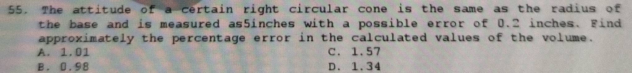The attitude of a certain right circular cone is the same as the radius of
the base and is measured as5inches with a possible error of 0.2 inches. Find
approximately the percentage error in the calculated values of the volume.
A. 1.01 C. 1.57
B. 0.98 D. 1.34