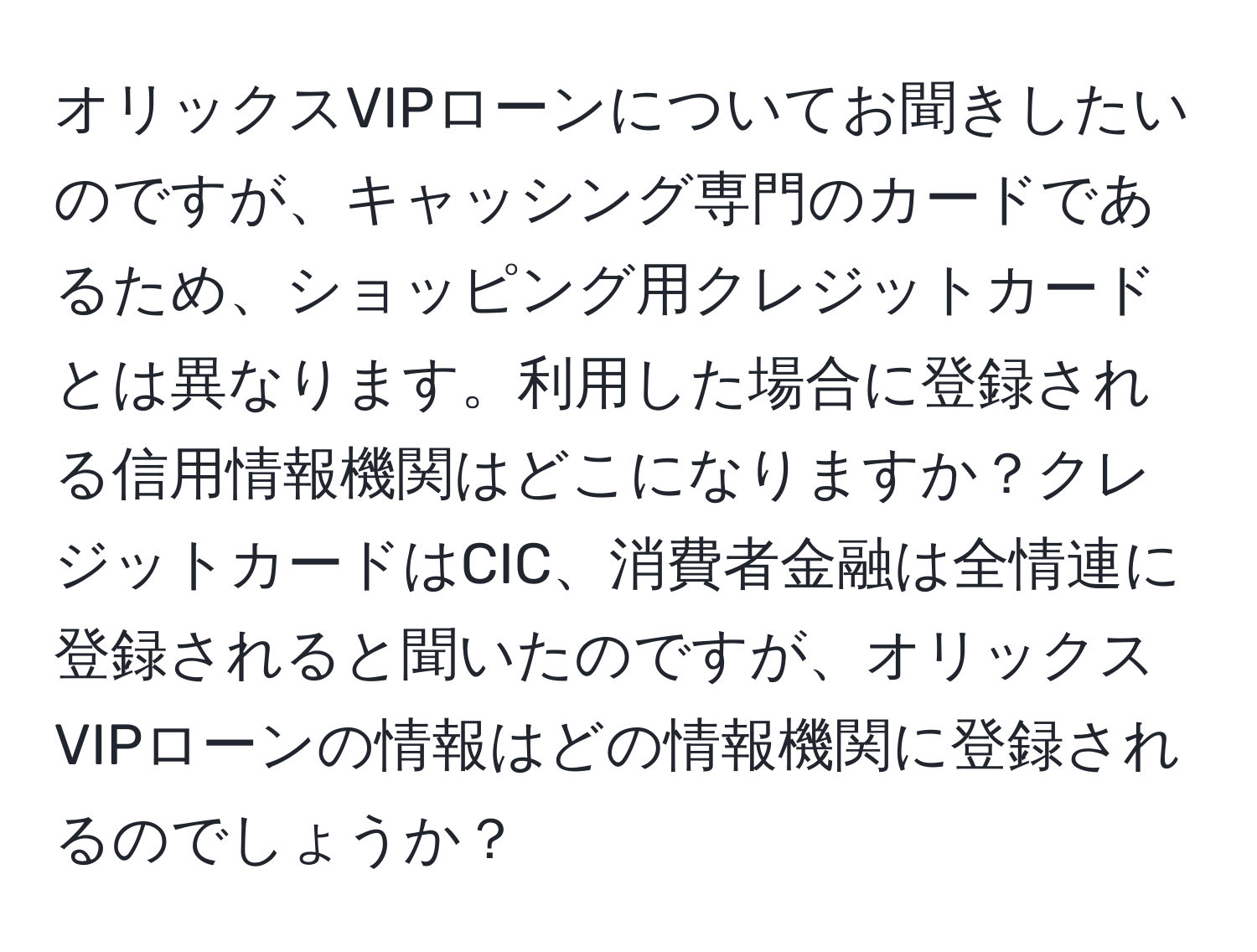 オリックスVIPローンについてお聞きしたいのですが、キャッシング専門のカードであるため、ショッピング用クレジットカードとは異なります。利用した場合に登録される信用情報機関はどこになりますか？クレジットカードはCIC、消費者金融は全情連に登録されると聞いたのですが、オリックスVIPローンの情報はどの情報機関に登録されるのでしょうか？