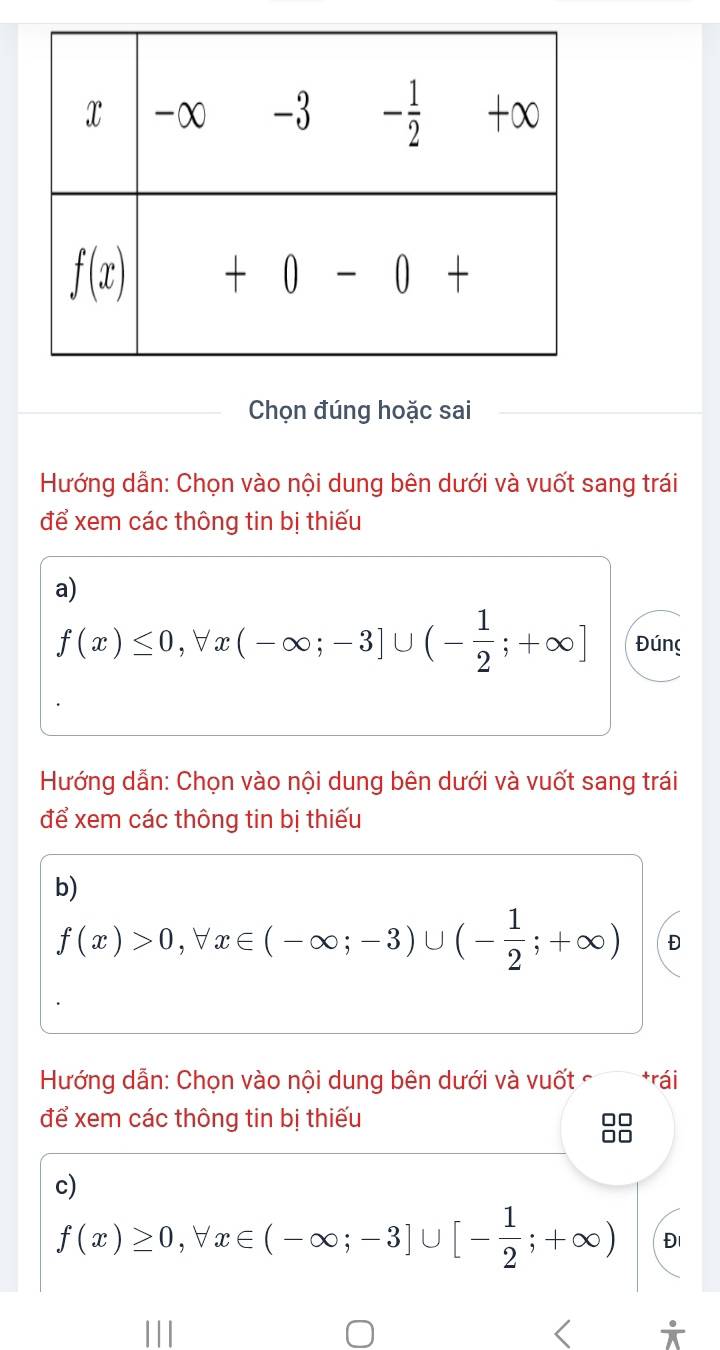 Chọn đúng hoặc sai
Hướng dẫn: Chọn vào nội dung bên dưới và vuốt sang trái
để xem các thông tin bị thiếu
a)
f(x)≤ 0,forall x(-∈fty ;-3]∪ (- 1/2 ;+∈fty ] Đúng
Hướng dẫn: Chọn vào nội dung bên dưới và vuốt sang trái
để xem các thông tin bị thiếu
b)
f(x)>0,forall x∈ (-∈fty ;-3)∪ (- 1/2 ;+∈fty ) Đ
Hướng dẫn: Chọn vào nội dung bên dưới và vuốt  *rái
để xem các thông tin bị thiếu
c)
f(x)≥ 0,forall x∈ (-∈fty ;-3]∪ [- 1/2 ;+∈fty ) Đ1