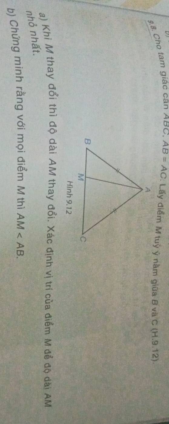 9,8. Cho tam giác cân ABC, AB=AC : Lấy điểm M tuỳ ý nằm giữa B và C (H. 9.12) 
Hình 9.12 
a) Khi M thay đổi thì độ dài AM thay đổi. Xác định vị trí của điểm M để độ dài AM
nhỏ nhất. 
b) Chứng minh rằng với mọi điểm M thì AM .