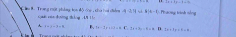 D. 2x+3y-3=0
* Câu 5. Trong mật phẳng tọa độ Oy , cho hai điểm A(-2,3) và B(4,-1) Phương trình tổng
quát của đường thắng 4B là
A. x+y-3=0 B, 3x-2y+12=0. C, 2x+3y-5=0 D. 2x+3y+5=0. 
Trong mắt nh