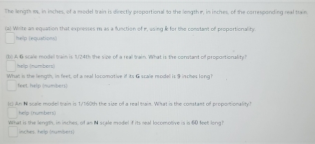 The length m, in inches, of a model train is directly proportional to the length r, in inches, of the corresponding real train. 
(a) Write an equation that expresses m as a function of r, using & for the constant of proportionality. 
help (equations) 
(b) A G scale model train is 1/24th the size of a real train. What is the constant of proportionality? 
helip (numbers) 
What is the length, in feet, of a real locomotive if its G scale model is 9 inches long
feet help (numbers) 
(c) An N scale model train is 1/160th the size of a real train. What is the constant of proportionality? 
help (numbers) 
What is the length, in inches, of an N scale model if its real locomotive is is 60 feet long?
inches. help (numbers)