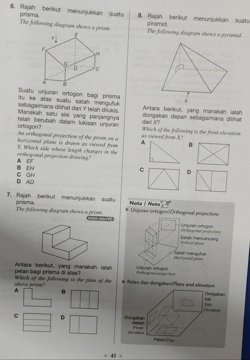 Rajah berikut menunjukkan suatu 8. Rajah berikut menunjukkan suatu
prisma.
piramid.
The following diagram shows a prism. The following diagram shows a pyramid.
Suatu unjuran ortogon bagi prisma
itu ke atas suatu satah mengufuk
Antara berikut, yang manakah ialah
sebagaimana dilihat dari Y telah dilukis. dongakan depan sebagaimana dilihat
Manakah satu sisi yang panjangnya dari X?
telah berubah dalam lukisan unjuran Which of the following is the front elevation
ortogon?
An orthogonal projection of the prism on a as viewed from X?
horizontal plane is drawn as viewed from
B
Y. Which side whose length changes in the
orthogonal projection drawing?
A EF
B EH
C
C GH
D
D AD
7. Rajah berikut menunjukkan suatu Nota / Note
prisma.
The following diagram shows a prism. Unjuran ortogon/Orthogonal projections
ODUL HEBAT ② 8 Unjuran ortogon
Orthogonal projection
Satah mencancang
Vertical plane
Satah mengufuk
Horizontal plane
Antara berikut, yang manakah ialah Unjuran ortogon
pelan bagi prisma di atas?
Orthogonal projection
Which of the following is the plan of the Pelan dan dongakan/Plans and elevation
above prism?
B
D
43