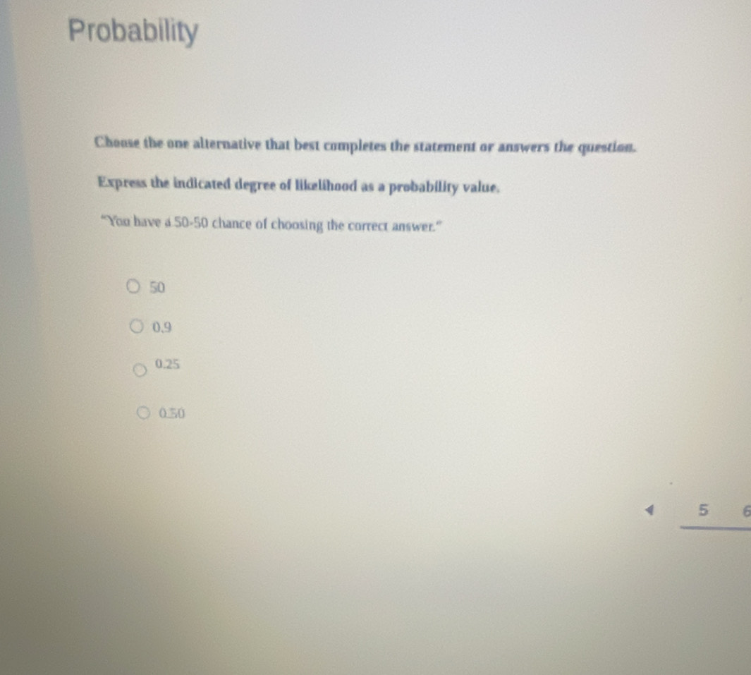 Probability
Choose the one alternative that best completes the statement or answers the question.
Express the indicated degree of likelihood as a probability value.
“You have a 50-50 chance of choosing the correct answer.”
50
0.9
0.25
0.50
4_ 56